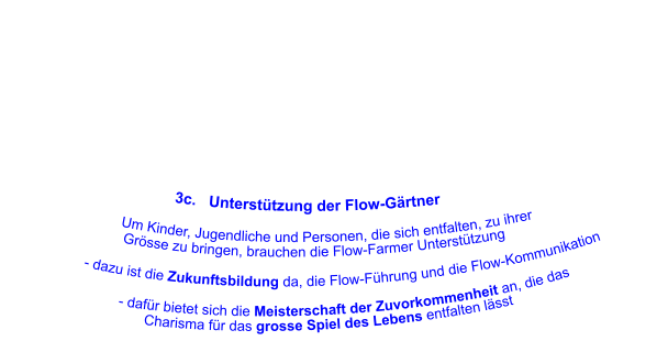 3c.   Unterstützung der Flow-Gärtner                      Um Kinder, Jugendliche und Personen, die sich entfalten, zu ihrer                       Grösse zu bringen, brauchen die Flow-Farmer Unterstützung                - dazu ist die Zukunftsbildung da, die Flow-Führung und die Flow-Kommunikation                                           		     - dafür bietet sich die Meisterschaft der Zuvorkommenheit an, die das              Charisma für das grosse Spiel des Lebens entfalten lässt