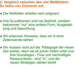 2. Vergleich zwischen den vier Weltbildern. Es fallen vier Elemente auf:  ● Die Weltbilder arbeiten sehr prägnant  ● Ihre Grundthemen sind nie überholt, sondern     bekommen “nur” eine andere Form, Ausgestal-    tung und Gewichtung  ● Wir erkennen Hinweise, dass wir in einer     Zeitenwende stehen  ● Wir müssen nicht auf die  Pädagogik der neuen     Zeit warten, denn sie ist schon mitten unter uns:  Ihre Grundlagen - Flow und nachhaltiges  Ressourcieren - sind “in”, und die  neuen Strategien stehen bereit
