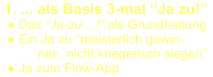 1. ... als Basis 3-mal “Ja zu!”   ● Das “Ja-zu ...!” als Grundhaltung   ● Ein Ja zu “meisterlich gewin- nen, nicht kriegerisch siegen”   ● Ja zum Flow-App