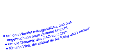 ● um den Wandel mitzugestalten, den das       angebrochene neue Zeitalter braucht    ● um die Dynamik des DAO zu nutzen     ● für eine Welt, die stärker ist als Krieg und Frieden*