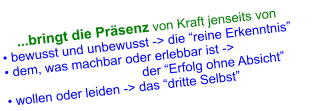 ...bringt die Präsenz von Kraft jenseits von • bewusst und unbewusst -> die “reine Erkenntnis” • dem, was machbar oder erlebbar ist ->                   der “Erfolg ohne Absicht” • wollen oder leiden -> das “dritte Selbst”