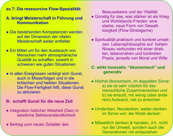 zu 7: Die ressourcive Flow-Spezialität:  A. bringt Meisterschaft in Führung und  Kommunikation  ● Die bestehenden Kompetenzen werden  auf der Dimension der vitalen Meisterschaft weiter entfaltet  ● Ein Mittel um für den Austausch von  Menschen mehr atmosphärische  Qualität zu schaffen, sowohl in  schweren wie guten Situationen   ● In allen Ereignissen verbirgt sich Gunst,  auch in Misserfolgen und in die  kritischen und heiklen Situationen. Die Flow-Fertigkeit hilft, diese Gunst  zu aktivieren  B:  schafft Gunst für die neue Zeit  ● Integration östlicher Weisheit (Dao) in  westliche Selbstverständlichkeit   ● Beitrag zum neuen Zeitalter des  Bewusstseins und der Vitalität ● Günstig für das, was stärker ist als Krieg  und Wohlstands-Frieden: eine  starke, neue Form von Gewalt- losigkeit (Flow-Stratageme)  ● Spiritualität praktisch und konkret umset- zen: Lebensphilosophie auf  hohem  Niveau verbunden mit einer direk- ten, lebensnahen und konkreten  Praxis, jenseits von Moral und Wille  C: wirkt innovativ, “ökonomisch” und  generativ  ● Höchst ökonomisch, im doppelten Sinne:  a) sie ist sehr nützlich für das menschliche Zusammenwirken und  b) sie erlaubt, mit wenig (aber ande- rem) Aufwand, viel zu erreichen   ● Umdenken, Neudenken, weiter-denken  im Sinne von: die Weite denken  ● Mitweltlich denken & handeln, d.h. nicht  nur die Umwelt, sondern auch die  Generationen mit einbeziehen