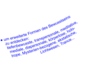 ● um erweiterte Formen des Bewusstseins      zu entdecken:       tiefenbewusste, transpersonale, meditative,         mediale, diapersonale, körperlose, holo-         trope, Mysterien-bezogene, ekstatische,                Lichtwesen, Trance...