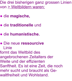 Die drei bisherigen ganz grossen Linien von > Weltbildern waren:     ● die magische,   ● die traditionelle und   ● die humanistische.   ● Die neue ressourcive     Linie   formt das Weltbild des angebrochenen Zeitalters der Weite und der effizienten Sanftheit. Es ist eine Zeit, die noch mehr sucht und braucht als Gewaltfreiheit und Wohlstand.