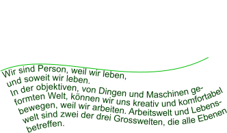 Wir sind Person, weil wir leben,  und soweit wir leben.  In der objektiven, von Dingen und Maschinen geformten Welt, können wir uns kreativ und komfortabel bewegen, weil wir arbeiten. Arbeitswelt und Lebenswelt sind zwei der drei Grosswelten, die alle Ebenen betreffen.