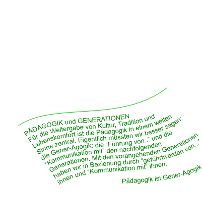 PÄDAGOGIK und GENERATIONEN Für die Weitergabe von Kultur, Tradition und Lebenskomfort ist die Pädagogik in einem weiten Sinne zentral. Eigentlich müssten wir besser sagen: die Gener-Agogik: die “Führung von..” und die “Kommunikation mit” den nachfolgenden Generationen. Mit den vorangehenden Generationen haben wir in Beziehung durch “geführtwerden von...” ihnen und “Kommunikation mit” ihnen.                                  Pädagogik ist Gener-Agogik