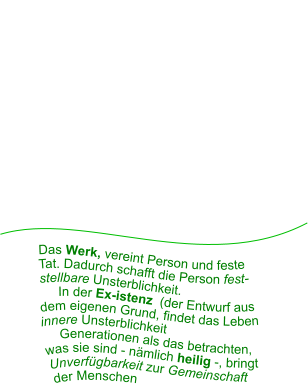 Das Werk, vereint Person und feste       Tat. Dadurch schafft die Person fest-     stellbare Unsterblichkeit.          In der Ex-istenz  (der Entwurf aus    dem eigenen Grund, findet das Leben   innere Unsterblichkeit      Generationen als das betrachten,  was sie sind - nämlich heilig -, bringt  Unverfügbarkeit zur Gemeinschaft  der Menschen