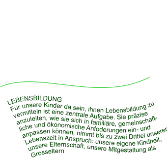 LEBENSBILDUNG Für unsere Kinder da sein, ihnen Lebensbildung zu vermitteln ist eine zentrale Aufgabe. Sie präzise anzuleiten, wie sie sich in familiäre, gemeinschaftliche und ökonomische Anfoderungen ein- und anpassen können, nimmt bis zu zwei Drittel unserer Lebenszeit in Anspruch: unsere eigene Kindheit, unsere Elternschaft, unsere Mitgestaltung als Grosseltern