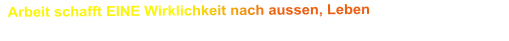 Arbeit schafft EINE Wirklichkeit nach aussen, Leben