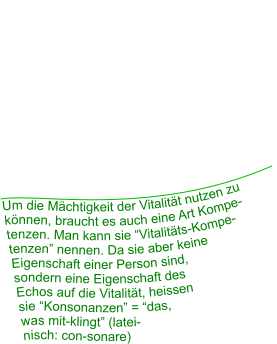 Um die Mächtigkeit der Vitalität nutzen zu können, braucht es auch eine Art Kompe- tenzen. Man kann sie “Vitalitäts-Kompe- tenzen” nennen. Da sie aber keine  Eigenschaft einer Person sind,  sondern eine Eigenschaft des  Echos auf die Vitalität, heissen  sie “Konsonanzen” = “das,  was mit-klingt” (latei- nisch: con-sonare)