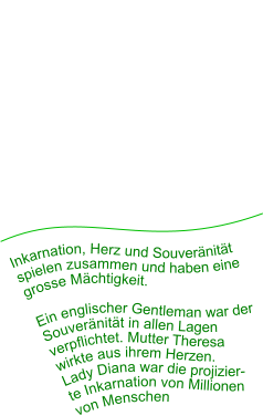 Inkarnation, Herz und Souveränität spielen zusammen und haben eine grosse Mächtigkeit.   Ein englischer Gentleman war der Souveränität in allen Lagen verpflichtet. Mutter Theresa  wirkte aus ihrem Herzen.  Lady Diana war die projizier- te Inkarnation von Millionen  von Menschen
