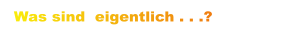 Was sind  eigentlich . . .?